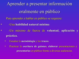 Aprender a presentar información
                    oralmente en público
        Para aprender a hablar en público se requiere:
•         -Una habilidad natural mínima
•         -Un máximo de fuerza de voluntad, aplicación y
        práctica.
    •     Estudiar la metodología y los trucos.
    •     Practicar la escritura de guiones, elaborar presentaciones y
                presentarlas en público frente a diversas audiencias.
                                                                   5
 