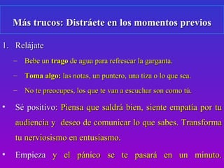 Más trucos: Distráete en los momentos previos

1. Relájate
    –   Bebe un trago de agua para refrescar la garganta.
    –   Toma algo: las notas, un puntero, una tiza o lo que sea.
    –   No te preocupes, los que te van a escuchar son como tú.

•   Sé positivo: Piensa que saldrá bien, siente empatía por tu
    audiencia y deseo de comunicar lo que sabes. Transforma
    tu nerviosismo en entusiasmo.
•   Empieza y el pánico se te pasará en un minuto.
                                            6
 