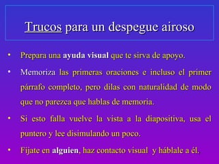 Trucos para un despegue airoso
•   Prepara una ayuda visual que te sirva de apoyo.
•   Memoriza las primeras oraciones e incluso el primer
    párrafo completo, pero dilas con naturalidad de modo
    que no parezca que hablas de memoria.
•   Si esto falla vuelve la vista a la diapositiva, usa el
    puntero y lee disimulando un poco.
•   Fíjate en alguien, haz contacto visual y háblale a él.7
 