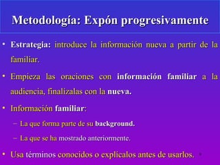 Metodología: Expón progresivamente
• Estrategia: introduce la información nueva a partir de la
  familiar.
• Empieza las oraciones con información familiar a la
  audiencia, finalízalas con la nueva.
• Información familiar:
   – La que forma parte de su background.
   – La que se ha mostrado anteriormente.

• Usa términos conocidos o explícalos antes de usarlos.   9
 