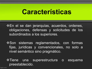 Características
En el se dan jerarquías, acuerdos, ordenes,
obligaciones, defensas y solicitudes de los
subordinados a los superiores.
Son sistemas reglamentados, con formas
fijas, jurídicas y convencionales, no solo a
nivel semántico sino pragmático.
Tiene una superestructura o esquema
preestablecido.
 
