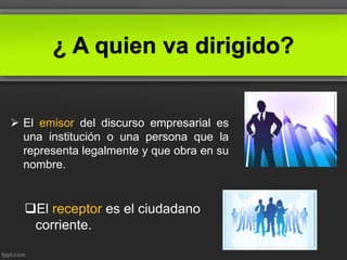 ¿ A quien va dirigido?
 El emisor del discurso empresarial es
una institución o una persona que la
representa legalmente y que obra en su
nombre.
El receptor es el ciudadano
corriente.
 