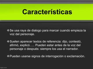 Características
Se usa raya de dialogo para marcar cuando empieza la
voz del personaje.
Suelen aparecer textos de referencia: dijo, contestó,
afirmó, explicó….. Pueden estar antes de la voz del
personaje o después: siempre los usa el narrador.
Pueden usarse signos de interrogación o exclamación.
 