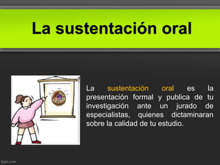 La sustentación oral
La sustentación oral es la
presentación formal y publica de tu
investigación ante un jurado de
especialistas, quienes dictaminaran
sobre la calidad de tu estudio.
 