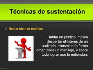 Técnicas de sustentación
 Hablar bien en público:
Hablar en público implica
despertar el interés de un
auditorio, transmitir de forma
organizada un mensaje, y sobre
todo lograr que lo entiendan.
 