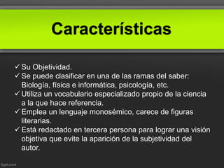 Características
 Su Objetividad.
 Se puede clasificar en una de las ramas del saber:
Biología, física e informática, psicología, etc.
 Utiliza un vocabulario especializado propio de la ciencia
a la que hace referencia.
 Emplea un lenguaje monosémico, carece de figuras
literarias.
 Está redactado en tercera persona para lograr una visión
objetiva que evite la aparición de la subjetividad del
autor.
 