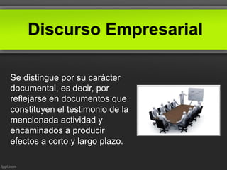 Discurso Empresarial
Se distingue por su carácter
documental, es decir, por
reflejarse en documentos que
constituyen el testimonio de la
mencionada actividad y
encaminados a producir
efectos a corto y largo plazo.
 