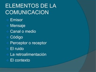 ELEMENTOS DE LA
COMUNICACION
 Emisor
 Mensaje
 Canal o medio
 Código
 Perceptor o receptor
 El ruido
 La retroalimentación
 El contexto
 