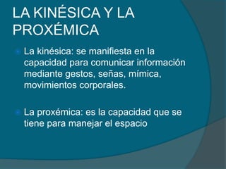 LA KINÉSICA Y LA
PROXÉMICA
 La kinésica: se manifiesta en la
capacidad para comunicar información
mediante gestos, señas, mímica,
movimientos corporales.
 La proxémica: es la capacidad que se
tiene para manejar el espacio
 