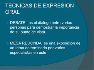 TECNICAS DE EXPRESION
ORAL
 DEBATE : es el dialogo entre varias
personas para demostrar la importancia
de su punto de vista.
 MESA REDONDA: es una exposición de
un tema determinado por varios
especialistas en este
 