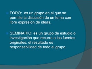  FORO: es un grupo en el que se
permite la discusión de un tema con
libre expresión de ideas.
 SEMINARIO: es un grupo de estudio o
investigación que recurre a las fuentes
originales, el resultado es
responsabilidad de todo el grupo.
 