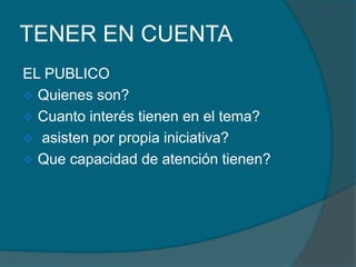 TENER EN CUENTA
EL PUBLICO
 Quienes son?
 Cuanto interés tienen en el tema?
 asisten por propia iniciativa?
 Que capacidad de atención tienen?
 