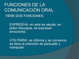 FUNCIONES DE LA
COMUNICACIÓN ORAL
TIENE DOS FUNCIONES:
 EXPRESIVA: en esta se saluda, se
piden disculpas, se expresan
emociones.
 UTILITARIA: se informa y se convence,
se tiene la intención de persuadir y
manipular
 