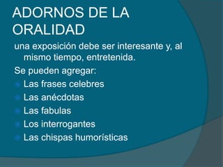 ADORNOS DE LA
ORALIDAD
una exposición debe ser interesante y, al
mismo tiempo, entretenida.
Se pueden agregar:
 Las frases celebres
 Las anécdotas
 Las fabulas
 Los interrogantes
 Las chispas humorísticas
 