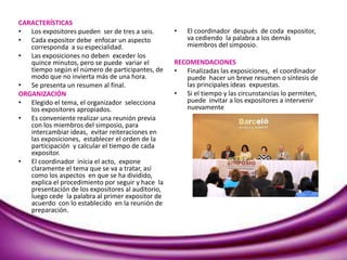 CARACTERÍSTICAS
• Los expositores pueden ser de tres a seis.
• Cada expositor debe enfocar un aspecto
corresponda a su especialidad.
• Las exposiciones no deben exceder los
quince minutos, pero se puede variar el
tiempo según el número de participantes, de
modo que no invierta más de una hora.
• Se presenta un resumen al final.
ORGANIZACIÓN
• Elegido el tema, el organizador selecciona
los expositores apropiados.
• Es conveniente realizar una reunión previa
con los miembros del simposio, para
intercambiar ideas, evitar reiteraciones en
las exposiciones, establecer el orden de la
participación y calcular el tiempo de cada
expositor.
• El coordinador inicia el acto, expone
claramente el tema que se va a tratar, así
como los aspectos en que se ha dividido,
explica el procedimiento por seguir y hace la
presentación de los expositores al auditorio,
luego cede la palabra al primer expositor de
acuerdo con lo establecido en la reunión de
preparación.
• El coordinador después de coda expositor,
va cediendo la palabra a los demás
miembros del simposio.
RECOMENDACIONES
• Finalizadas las exposiciones, el coordinador
puede hacer un breve resumen o síntesis de
las principales ideas expuestas.
• Si el tiempo y las circunstancias lo permiten,
puede invitar a los expositores a intervenir
nuevamente
 