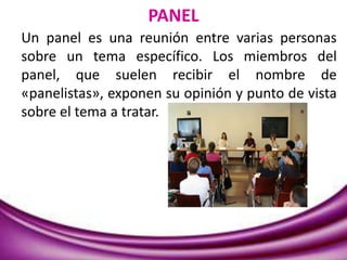 PANEL
Un panel es una reunión entre varias personas
sobre un tema específico. Los miembros del
panel, que suelen recibir el nombre de
«panelistas», exponen su opinión y punto de vista
sobre el tema a tratar.
 