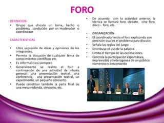 FORO
DEFINICION
• Grupo que discute un tema, hecho o
problema, conducido por un moderador o
coordinador
CARACTERISTICAS
• Libre expresión de ideas y opiniones de los
integrantes.
• Permite la discusión de cualquier tema de
conocimientos científicos etc
• Es informal (casi siempre).
• Generalmente se realiza el foro a
continuación de una actividad de interés
general: una presentación teatral, una
conferencia, una presentación teatral, un
experimento, un pequeño concierto.
• Puede constituir también la parte final de
una mesa redonda, simposio, etc.
• De acuerdo con la actividad anterior, la
técnica se llamará foro -debate, cine foro,
disco - foro, etc.
• ORGANIZACIÓN
• El coordinador inicia el foro explicando con
precisión cual es el problema para discutir.
• Señala las reglas del juego
• Distribuye el uso de la palabra.
• Limita el tiempo de las exposiciones.
• Controla la participación espontánea,
imprevisible y heterogénea de un público
numeroso y desconocido
 