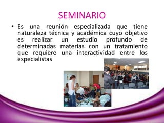 SEMINARIO
• Es una reunión especializada que tiene
naturaleza técnica y académica cuyo objetivo
es realizar un estudio profundo de
determinadas materias con un tratamiento
que requiere una interactividad entre los
especialistas
 