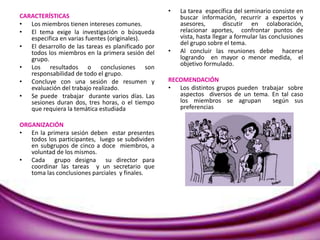 CARACTERÍSTICAS
• Los miembros tienen intereses comunes.
• El tema exige la investigación o búsqueda
especifica en varias fuentes (originales).
• El desarrollo de las tareas es planificado por
todos los miembros en la primera sesión del
grupo.
• Los resultados o conclusiones son
responsabilidad de todo el grupo.
• Concluye con una sesión de resumen y
evaluación del trabajo realizado.
• Se puede trabajar durante varios días. Las
sesiones duran dos, tres horas, o el tiempo
que requiera la temática estudiada
ORGANIZACIÓN
• En la primera sesión deben estar presentes
todos los participantes, luego se subdividen
en subgrupos de cinco a doce miembros, a
voluntad de los mismos.
• Cada grupo designa su director para
coordinar las tareas y un secretario que
toma las conclusiones parciales y finales.
• La tarea específica del seminario consiste en
buscar información, recurrir a expertos y
asesores, discutir en colaboración,
relacionar aportes, confrontar puntos de
vista, hasta llegar a formular las conclusiones
del grupo sobre el tema.
• Al concluir las reuniones debe hacerse
logrando en mayor o menor medida, el
objetivo formulado.
RECOMENDACIÓN
• Los distintos grupos pueden trabajar sobre
aspectos diversos de un tema. En tal caso
los miembros se agrupan según sus
preferencias
 