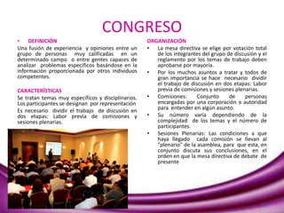 CONGRESO
• DEFINICIÓN
Una fusión de experiencia y opiniones entre un
grupo de personas muy calificadas en un
determinado campo o entre gentes capaces de
analizar problemas específicos basándose en la
información proporcionada por otros individuos
competentes.
CARACTERÍSTICAS
Se tratan temas muy específicos y disciplinarios.
Los participantes se designan por representación
Es necesario dividir el trabajo de discusión en
dos etapas: Labor previa de comisiones y
sesiones plenarias.
ORGANIZACIÓN
• La mesa directiva se elige por votación total
de los integrantes del grupo de discusión y el
reglamento por los temas de trabajo deben
aprobarse por mayoría.
• Por los muchos asuntos a tratar y todos de
gran importancia se hace necesario dividir
el trabajo de discusión en dos etapas: Labor
previa de comisiones y sesiones plenarias.
• Comisiones: Conjunto de personas
encargadas por una corporación o autoridad
para entender en algún asunto.
• Su número varía dependiendo de la
complejidad de los temas y el número de
participantes.
• Sesiones Plenarias: Las condiciones a que
haya llegado cada comisión se llevan al
"plenario" de la asamblea, para que esta, en
conjunto discuta sus conclusiones, en el
orden en que la mesa directiva de debate de
presente
 