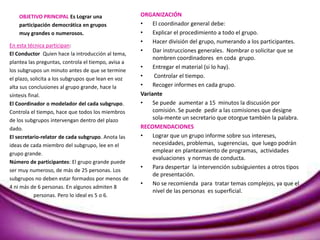 OBJETIVO PRINCIPAL Es Lograr una
participación democrática en grupos
muy grandes o numerosos.
ORGANIZACIÓN
• El coordinador general debe:
• Explicar el procedimiento a todo el grupo.
• Hacer división del grupo, numerando a los participantes.
• Dar instrucciones generales. Nombrar o solicitar que se
nombren coordinadores en coda grupo.
• Entregar el material (si lo hay).
• Controlar el tiempo.
• Recoger informes en cada grupo.
Variante
• Se puede aumentar a 15 minutos la discusión por
comisión. Se puede pedir a las comisiones que designe
sola-mente un secretario que otorgue también la palabra.
RECOMENDACIONES
• Lograr que un grupo informe sobre sus intereses,
necesidades, problemas, sugerencias, que luego podrán
emplear en planteamiento de programas, actividades
evaluaciones y normas de conducta.
• Para despertar la intervención subsiguientes a otros tipos
de presentación.
• No se recomienda para tratar temas complejos, ya que el
nivel de las personas es superficial.
En esta técnica participan:
El Conductor Quien hace la introducción al tema,
plantea las preguntas, controla el tiempo, avisa a
los subgrupos un minuto antes de que se termine
el plazo, solicita a los subgrupos que lean en voz
alta sus conclusiones al grupo grande, hace la
síntesis final.
El Coordinador o modelador del cada subgrupo.
Controla el tiempo, hace que todos los miembros
de los subgrupos intervengan dentro del plazo
dado.
El secretario-relator de cada subgrupo. Anota las
ideas de cada miembro del subgrupo, lee en el
grupo grande.
Número de participantes: El grupo grande puede
ser muy numeroso, de más de 25 personas. Los
subgrupos no deben estar formados por menos de
4 ni más de 6 personas. En algunos admiten 8
personas. Pero lo ideal es 5 o 6.
 