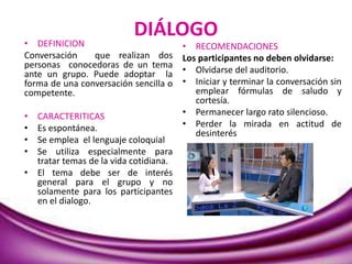 DIÁLOGO
• DEFINICION
Conversación que realizan dos
personas conocedoras de un tema
ante un grupo. Puede adoptar la
forma de una conversación sencilla o
competente.
• CARACTERITICAS
• Es espontánea.
• Se emplea el lenguaje coloquial
• Se utiliza especialmente para
tratar temas de la vida cotidiana.
• El tema debe ser de interés
general para el grupo y no
solamente para los participantes
en el dialogo.
• RECOMENDACIONES
Los participantes no deben olvidarse:
• Olvidarse del auditorio.
• Iniciar y terminar la conversación sin
emplear fórmulas de saludo y
cortesía.
• Permanecer largo rato silencioso.
• Perder la mirada en actitud de
desinterés
 