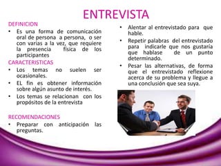 ENTREVISTA
DEFINICION
• Es una forma de comunicación
oral de persona a persona, o ser
con varias a la vez, que requiere
la presencia física de los
participantes
CARACTERISTICAS
• Los temas no suelen ser
ocasionales.
• EL fin es obtener información
sobre algún asunto de interés.
• Los temas se relacionan con los
propósitos de la entrevista
RECOMENDACIONES
• Preparar con anticipación las
preguntas.
• Alentar al entrevistado para que
hable.
• Repetir palabras del entrevistado
para indicarle que nos gustaría
que hablase de un punto
determinado.
• Pesar las alternativas, de forma
que el entrevistado reflexione
acerca de su problema y llegue a
una conclusión que sea suya.
 
