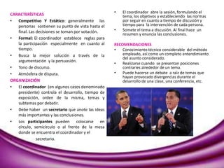 CARACTERÍSTICAS
• Competitivo Y Estático: generalmente las
personas sostienen su punto de vista hasta el
final. Las decisiones se toman por votación.
• Formal: El coordinador establece reglas para
la participación especialmente en cuanto al
tiempo.
• Busca la mejor solución a través de la
argumentación y la persuasión.
• Tono de discurso.
• Atmósfera de disputa.
ORGANIZACIÓN
• El coordinador (en algunos casos denominado
presidente) controla el desarrollo, tiempo de
exposición, orden de la misma, temas y
subtemas por debatir.
• Debe haber un secretario que anote las ideas
más importantes y las conclusiones.
• Los participantes pueden colocarse en
círculo, semicírculo o al frente de la mesa
donde se encuentra el coordinador y el
• secretario.
• El coordinador abre la sesión, formulando el
tema, los objetivos y estableciendo las normas
por seguir en cuanto a tiempo de discusión y
tiempo para la intervención de cada persona.
• Somete el tema a discusión. Al final hace un
resumen y enuncia las conclusiones.
RECOMENDACIONES
• Conocimiento técnico considerable del método
empleado, así como un completo entendimiento
del asunto considerado.
• Realizarse cuando se presentan posiciones
contraríes alrededor de un tema.
• Puede hacerse un debate a raíz de temas que
hayan provocado divergencias durante el
desarrollo de una clase, una conferencia, etc.
 