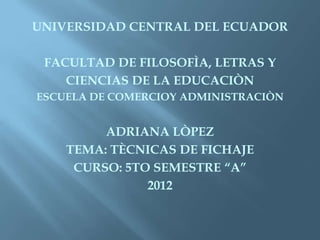 UNIVERSIDAD CENTRAL DEL ECUADOR

 FACULTAD DE FILOSOFÌA, LETRAS Y
    CIENCIAS DE LA EDUCACIÒN
ESCUELA DE COMERCIOY ADMINISTRACIÒN


         ADRIANA LÒPEZ
    TEMA: TÈCNICAS DE FICHAJE
     CURSO: 5TO SEMESTRE “A”
               2012
 