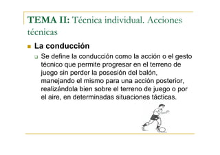 TEMA II: Técnica individual. Acciones
técnicas
 La conducción
   Se define la conducción como la acción o el gesto
   técnico que permite progresar en el terreno de
   juego sin perder la posesión del balón,
   manejando el mismo para una acción posterior,
   realizándola bien sobre el terreno de juego o por
   el aire, en determinadas situaciones tácticas.
 