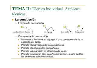 TEMA II: Técnica individual. Acciones
técnicas
 La conducción
   Formas de conducción




   Ventajas de la conducción:
     Mantener la iniciativa en el juego. Como consecuencia de la
     posesión del balón.
     Permite el desmarque de los compañeros.
     Permite el apoyo de los compañeros.
     Permite la progresión en el terreno de juego.
     Permite temporizar, bien para "ganar tiempo", o para facilitar
     las anteriores acciones tácticas.
 