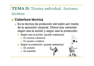 TEMA II: Técnica individual. Acciones
técnicas
 Cobertura técnica
   Es la técnica de protección del balón por medio
   de la oposición corporal. Ofrece dos variantes
   según sea la acción y según sea la protección:
     Según sea la acción: (puede realizarse)
       En carrera o dinámica
       En parado o estática
     Según la protección: (puede realizarse)
       De costado
       De espaldas
 