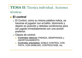 TEMA II: Técnica individual. Acciones
técnicas
 El control
   El Control, como su misma palabra indica, es
   hacerse el jugador con el balón, dominarlo y
   dejarlo en posición y debidas condiciones para
   ser jugado inmediatamente con una acción
   posterior.
   Clases de control:
     Controles clásicos: PARADA, SEMIPARADA y
     AMORTIGUAMIENTO.
     Controles orientados: DOBLE CONTROL CON
     FINTA, CON DRIBLING, CONTROLPASE, etc.
 