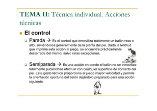 TEMA II: Técnica individual. Acciones
técnicas
 El control
   Parada          Es el control que inmoviliza totalmente un balón raso o
   alto, sirviéndonos generalmente de la planta del pie. Dada la lentitud
   que imprime esta acción al juego, se encuentra prácticamente
   desterrada del mismo, salvo raras excepciones.


   Semiparada             Es una acción en donde el balón no se inmoviliza
   totalmente pudiéndose efectuar con cualquier superficie de contacto del
   pie. Este gesto técnico proporciona al juego mayor velocidad y permite
   la orientación oportuna del balón dejándolo preparado para una acción
   siguiente.
 