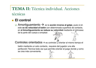 TEMA II: Técnica individual. Acciones
técnicas
 El control
   Amortiguamiento              es la acción inversa al golpe, pues si en
   este se da velocidad al balón con determinada superficie de contacto,
   en el Amortiguamiento se reduce su velocidad mediante el retroceso
   de la parte del cuerpo a emplear.



 Controles orientados           es controlar y orientar al mismo tiempo el
   balón mediante un solo contacto, requiere del jugador una alta
   perfección Técnica toda vez que permite orientar el juego donde y como
   se crea más conveniente.
 