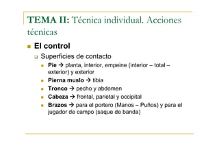 TEMA II: Técnica individual. Acciones
técnicas
 El control
   Superficies de contacto
     Pie    planta, interior, empeine (interior – total –
     exterior) y exterior
     Pierna muslo        tibia
     Tronco      pecho y abdomen
     Cabeza       frontal, parietal y occipital
     Brazos      para el portero (Manos – Puños) y para el
     jugador de campo (saque de banda)
 