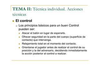 TEMA II: Técnica individual. Acciones
técnicas
 El control
   Los principios básicos para un buen Control
   pueden ser:
     Atacar el balón en lugar de esperarlo.
     Ofrecer seguridad en la parte del cuerpo (superficie de
     contacto) que intervenga.
     Relajamiento total en el momento del contacto.
     Orientarse el jugador antes de realizar el control de su
     posición y la del adversario, decidiendo inmediatamente
     la acción posterior al control a realizar.
 