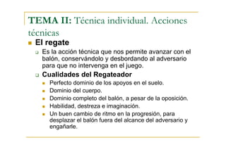 TEMA II: Técnica individual. Acciones
técnicas
 El regate
   Es la acción técnica que nos permite avanzar con el
   balón, conservándolo y desbordando al adversario
   para que no intervenga en el juego.
   Cualidades del Regateador
     Perfecto dominio de los apoyos en el suelo.
     Dominio del cuerpo.
     Dominio completo del balón, a pesar de la oposición.
     Habilidad, destreza e imaginación.
     Un buen cambio de ritmo en la progresión, para
     desplazar el balón fuera del alcance del adversario y
     engañarle.
 