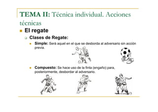 TEMA II: Técnica individual. Acciones
técnicas
 El regate
   Clases de Regate:
     Simple: Será aquel en el que se desborda al adversario sin acción
     previa.




     Compuesto: Se hace uso de la finta (engaño) para,
     posteriormente, desbordar al adversario.
 