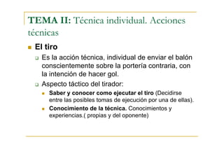 TEMA II: Técnica individual. Acciones
técnicas
 El tiro
   Es la acción técnica, individual de enviar el balón
   conscientemente sobre la portería contraria, con
   la intención de hacer gol.
   Aspecto táctico del tirador:
     Saber y conocer como ejecutar el tiro (Decidirse
     entre las posibles tomas de ejecución por una de ellas).
     Conocimiento de la técnica. Conocimientos y
     experiencias.( propias y del oponente)
 