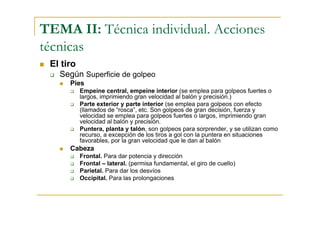 TEMA II: Técnica individual. Acciones
técnicas
 El tiro
   Según Superficie de golpeo
      Pies
           Empeine central, empeine interior (se emplea para golpeos fuertes o
           largos, imprimiendo gran velocidad al balón y precisión.)
           Parte exterior y parte interior (se emplea para golpeos con efecto
           (llamados de “rosca”, etc. Son golpeos de gran decisión, fuerza y
           velocidad se emplea para golpeos fuertes o largos, imprimiendo gran
           velocidad al balón y precisión.
           Puntera, planta y talón, son golpeos para sorprender, y se utilizan como
           recurso, a excepción de los tiros a gol con la puntera en situaciones
           favorables, por la gran velocidad que le dan al balón
      Cabeza
           Frontal. Para dar potencia y dirección
           Frontal – lateral. (permisa fundamental, el giro de cuello)
           Parietal. Para dar los desvíos
           Occipital. Para las prolongaciones
 