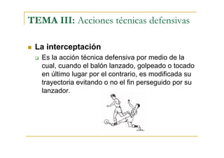 TEMA III: Acciones técnicas defensivas

 La interceptación
   Es la acción técnica defensiva por medio de la
   cual, cuando el balón lanzado, golpeado o tocado
   en último lugar por el contrario, es modificada su
   trayectoria evitando o no el fin perseguido por su
   lanzador.
 