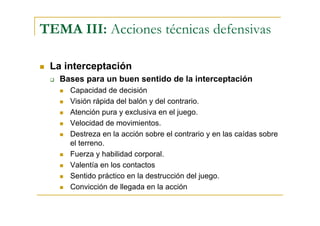 TEMA III: Acciones técnicas defensivas

 La interceptación
   Bases para un buen sentido de la interceptación
     Capacidad de decisión
     Visión rápida del balón y del contrario.
     Atención pura y exclusiva en el juego.
     Velocidad de movimientos.
     Destreza en la acción sobre el contrario y en las caídas sobre
     el terreno.
     Fuerza y habilidad corporal.
     Valentía en los contactos
     Sentido práctico en la destrucción del juego.
     Convicción de llegada en la acción
 