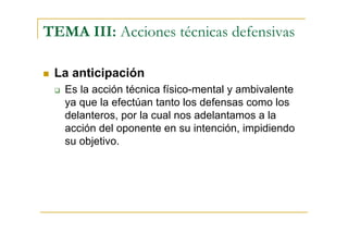 TEMA III: Acciones técnicas defensivas

 La anticipación
   Es la acción técnica físico-mental y ambivalente
   ya que la efectúan tanto los defensas como los
   delanteros, por la cual nos adelantamos a la
   acción del oponente en su intención, impidiendo
   su objetivo.
 