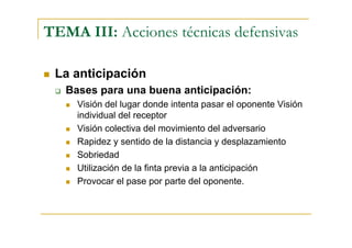TEMA III: Acciones técnicas defensivas

 La anticipación
   Bases para una buena anticipación:
     Visión del lugar donde intenta pasar el oponente Visión
     individual del receptor
     Visión colectiva del movimiento del adversario
     Rapidez y sentido de la distancia y desplazamiento
     Sobriedad
     Utilización de la finta previa a la anticipación
     Provocar el pase por parte del oponente.
 