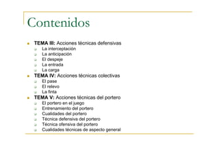 Contenidos
 TEMA III: Acciones técnicas defensivas
    La interceptación
    La anticipación
    El despeje
    La entrada
    La carga
 TEMA IV: Acciones técnicas colectivas
    El pase
    El relevo
    La finta
 TEMA V: Acciones técnicas del portero
    El portero en el juego
    Entrenamiento del portero
    Cualidades del portero
    Técnica defensiva del portero
    Técnica ofensiva del portero
    Cualidades técnicas de aspecto general
 