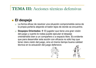 TEMA III: Acciones técnicas defensivas

 El despeje
   La forma eficaz de resolver una situación comprometida cerca de
   la propia portería alejando el balón lejos de donde se encuentra.
   Despejes Orientados        El jugador que tiene una gran visión
   del juego y cuanto le rodea puede ejecutar el despeje
   orientándolo bien a un compañero o a espacio libre. Es evidente
   que para desarrollar esta acción con eficacia no sólo hay que
   tener clara visión del juego, sino al mismo tiempo buena calidad
   técnica en la actuación del juego defensivo.
 