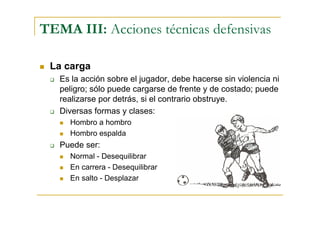 TEMA III: Acciones técnicas defensivas

 La carga
   Es la acción sobre el jugador, debe hacerse sin violencia ni
   peligro; sólo puede cargarse de frente y de costado; puede
   realizarse por detrás, si el contrario obstruye.
   Diversas formas y clases:
     Hombro a hombro
     Hombro espalda
   Puede ser:
     Normal - Desequilibrar
     En carrera - Desequilibrar
     En salto - Desplazar
 