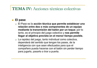 TEMA IV: Acciones técnicas colectivas

 El pase
   El Pase es la acción técnica que permite establecer una
   relación entre dos o más componentes de un equipo
   mediante la transmisión del balón por un toque; por lo
   tanto, es el principio del juego colectivo y nos permite
   llegar al objetivo previsto en el menor tiempo posible.
   La rapidez del juego, tanto individual como colectiva,
   dependerá del sentido que tengan los pases, de la
   inteligencia con que sean efectuados para que el
   compañero pueda hacerse con el balón sin perder tiempo
   para jugarlo, pasarlo o tirar a puerta.
 