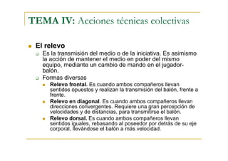 TEMA IV: Acciones técnicas colectivas

 El relevo
   Es la transmisión del medio o de la iniciativa. Es asimismo
   la acción de mantener el medio en poder del mismo
   equipo, mediante un cambio de mando en el jugador-
   balón.
   Formas diversas
     Relevo frontal. Es cuando ambos compañeros llevan
     sentidos opuestos y realizan la transmisión del balón, frente a
     frente.
     Relevo en diagonal. Es cuando ambos compañeros llevan
     direcciones convergentes. Requiere una gran percepción de
     velocidades y de distancias, para transmitirse el balón.
     Relevo dorsal. Es cuando ambos compañeros llevan
     sentidos iguales, rebasando al poseedor por detrás de su eje
     corporal, llevándose el balón a más velocidad.
 